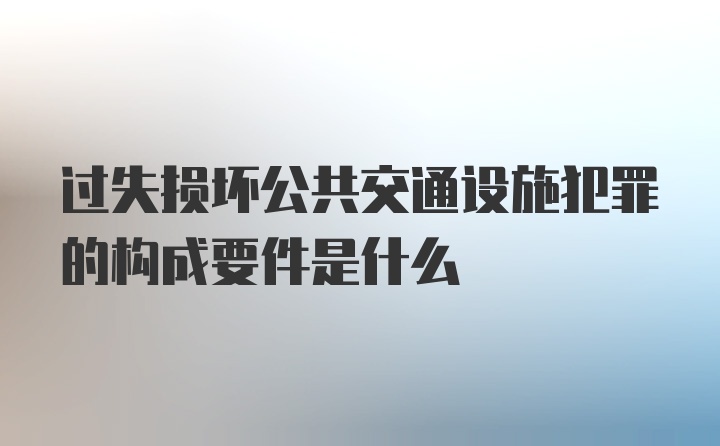 过失损坏公共交通设施犯罪的构成要件是什么