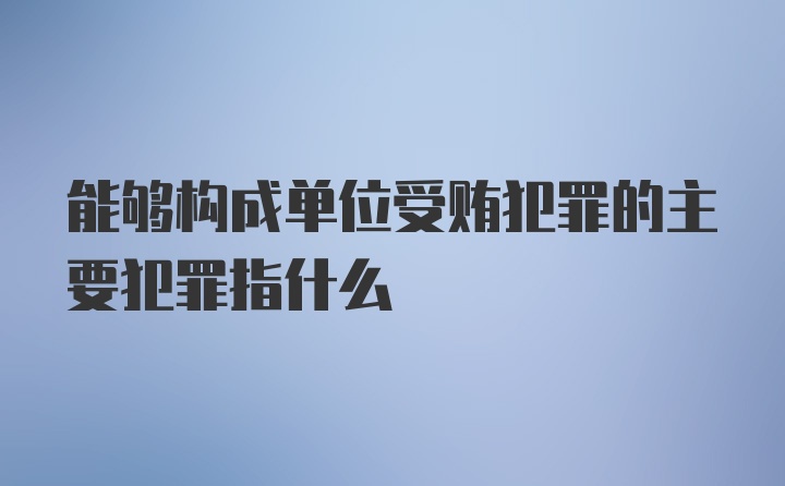 能够构成单位受贿犯罪的主要犯罪指什么