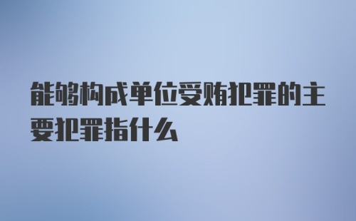 能够构成单位受贿犯罪的主要犯罪指什么