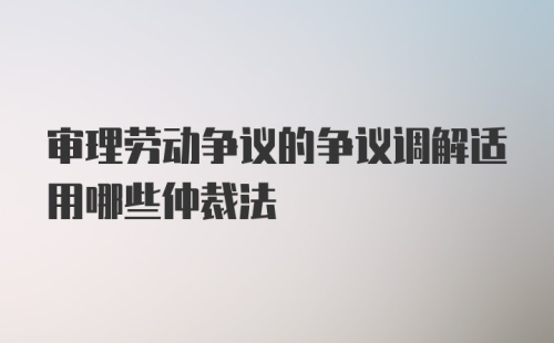 审理劳动争议的争议调解适用哪些仲裁法