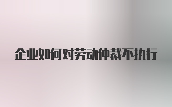 企业如何对劳动仲裁不执行