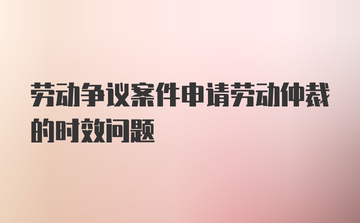 劳动争议案件申请劳动仲裁的时效问题