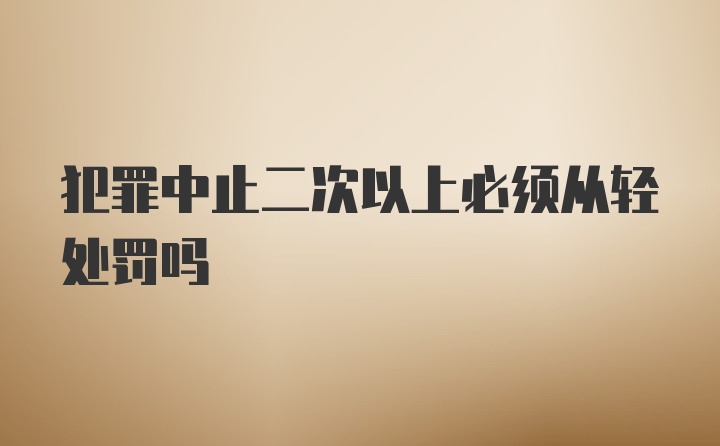 犯罪中止二次以上必须从轻处罚吗