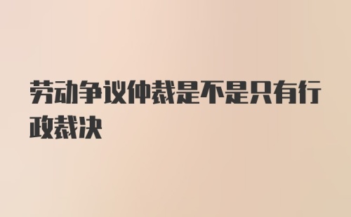 劳动争议仲裁是不是只有行政裁决