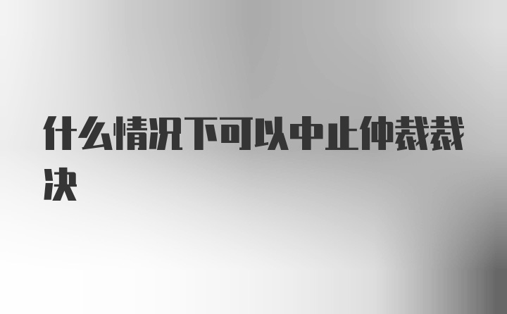 什么情况下可以中止仲裁裁决