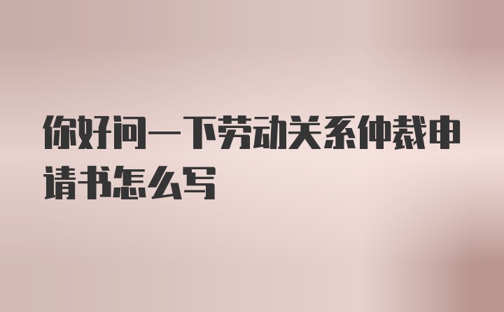 你好问一下劳动关系仲裁申请书怎么写