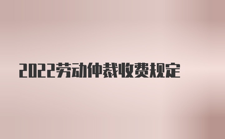 2022劳动仲裁收费规定