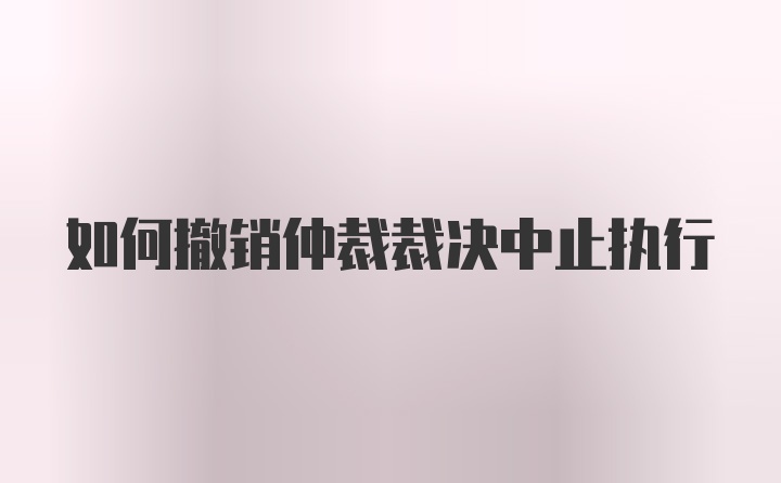 如何撤销仲裁裁决中止执行