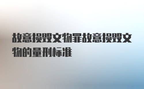 故意损毁文物罪故意损毁文物的量刑标准