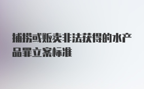 捕捞或贩卖非法获得的水产品罪立案标准