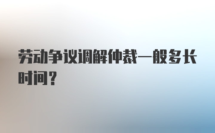 劳动争议调解仲裁一般多长时间？