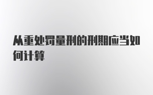 从重处罚量刑的刑期应当如何计算