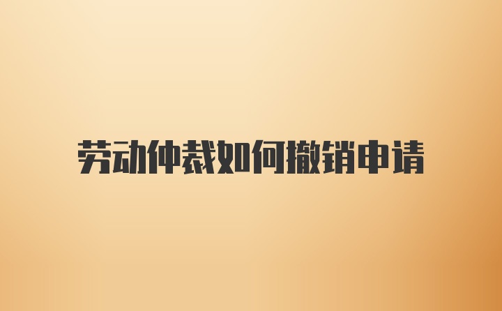 劳动仲裁如何撤销申请