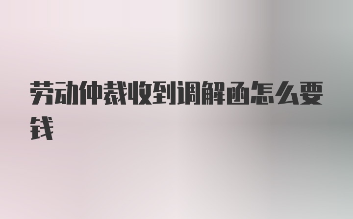 劳动仲裁收到调解函怎么要钱