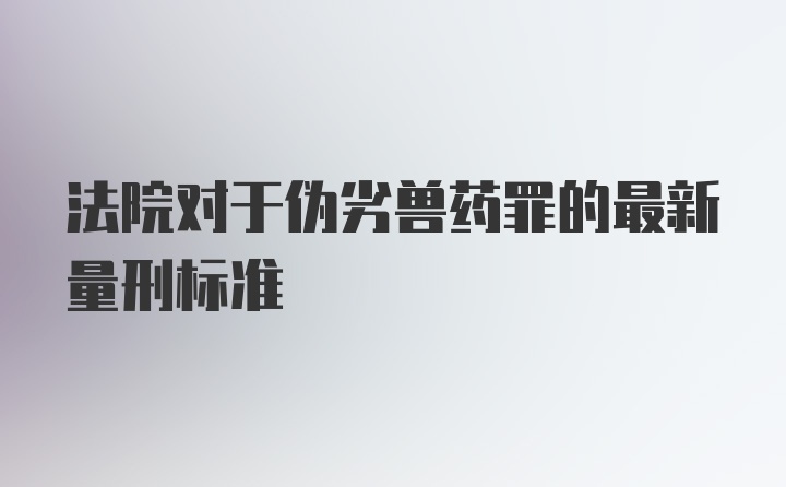 法院对于伪劣兽药罪的最新量刑标准