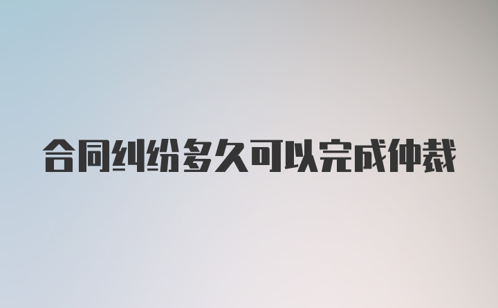 合同纠纷多久可以完成仲裁