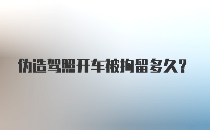 伪造驾照开车被拘留多久？