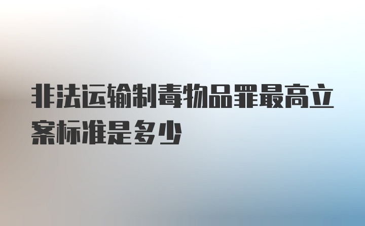 非法运输制毒物品罪最高立案标准是多少