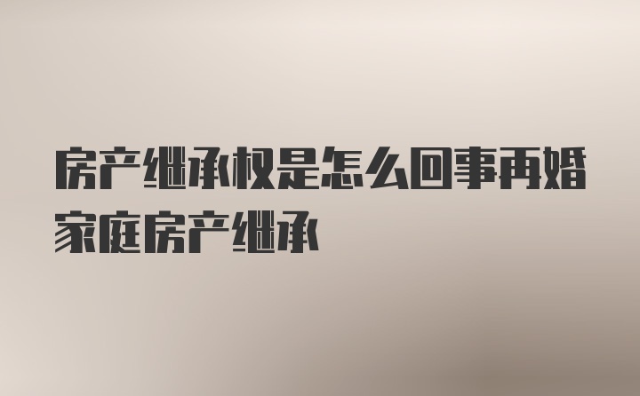 房产继承权是怎么回事再婚家庭房产继承