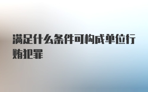 满足什么条件可构成单位行贿犯罪