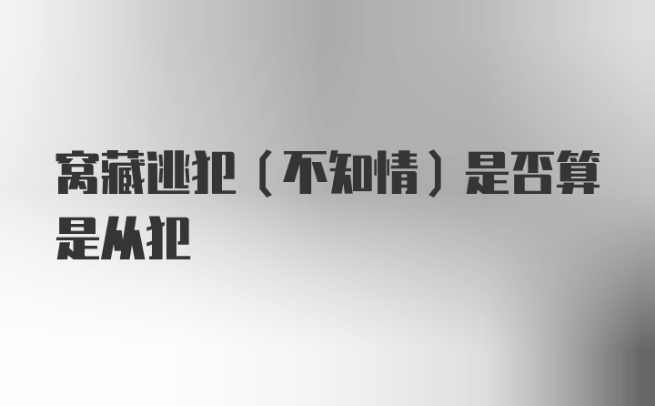 窝藏逃犯（不知情）是否算是从犯