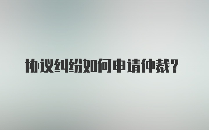 协议纠纷如何申请仲裁？