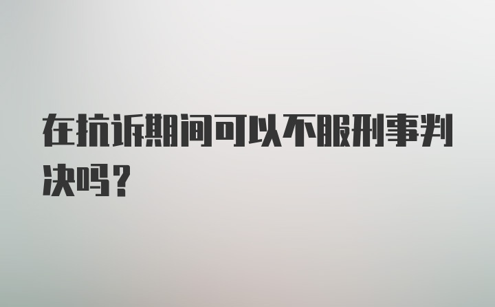 在抗诉期间可以不服刑事判决吗？