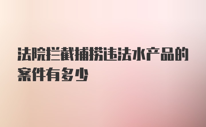 法院拦截捕捞违法水产品的案件有多少