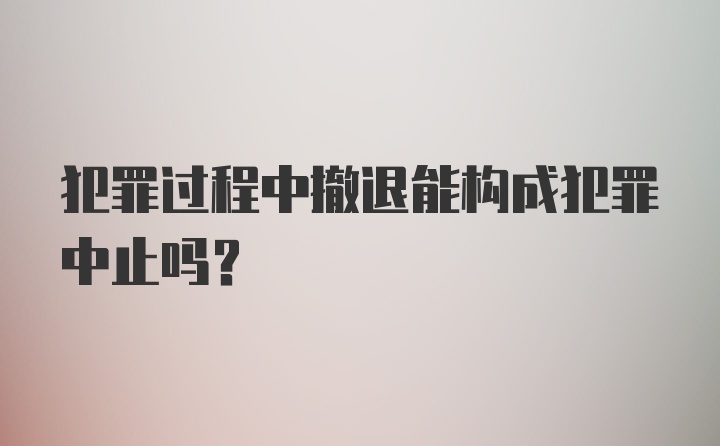 犯罪过程中撤退能构成犯罪中止吗？