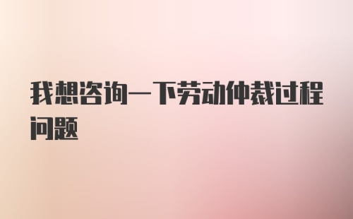 我想咨询一下劳动仲裁过程问题