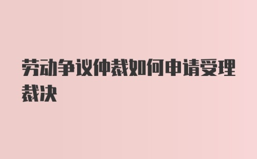 劳动争议仲裁如何申请受理裁决