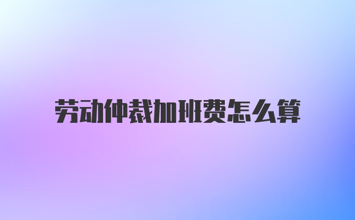 劳动仲裁加班费怎么算