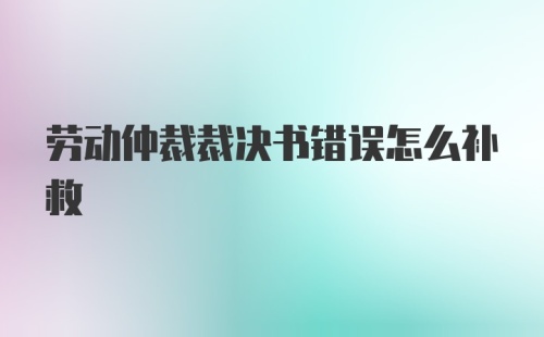 劳动仲裁裁决书错误怎么补救