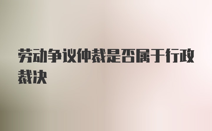 劳动争议仲裁是否属于行政裁决