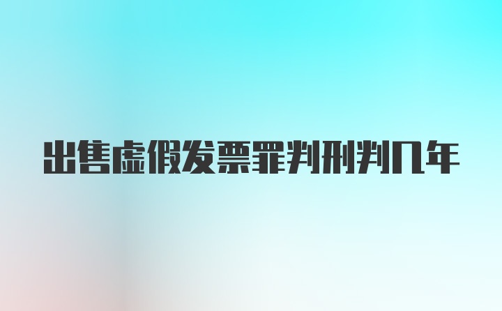 出售虚假发票罪判刑判几年