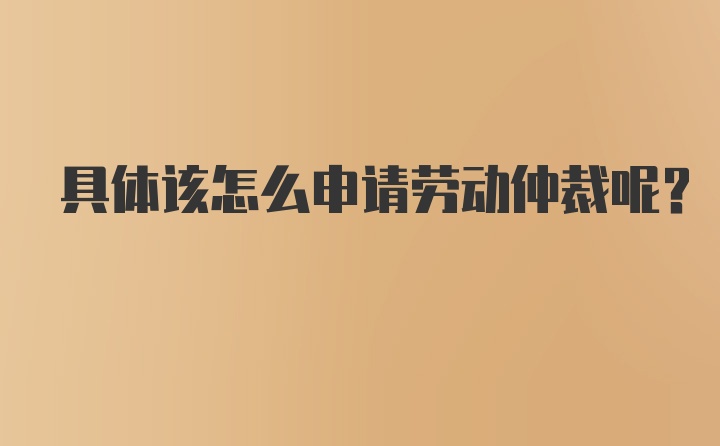 具体该怎么申请劳动仲裁呢？