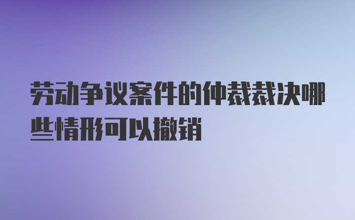 劳动争议案件的仲裁裁决哪些情形可以撤销