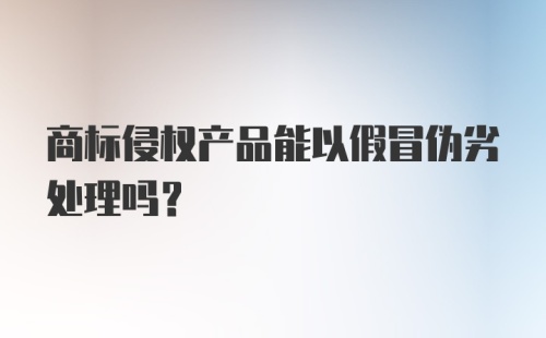 商标侵权产品能以假冒伪劣处理吗？