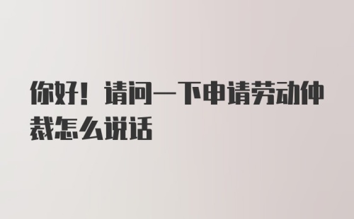 你好！请问一下申请劳动仲裁怎么说话