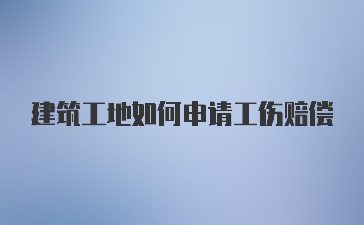 建筑工地如何申请工伤赔偿