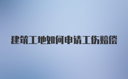 建筑工地如何申请工伤赔偿