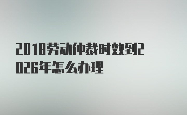 2018劳动仲裁时效到2026年怎么办理