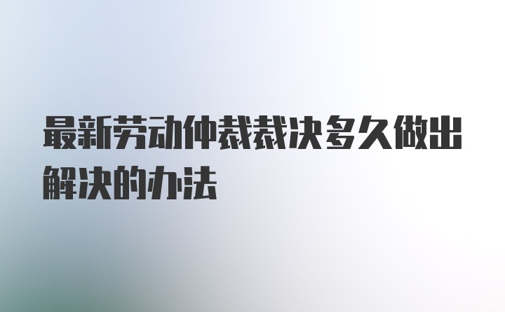 最新劳动仲裁裁决多久做出解决的办法