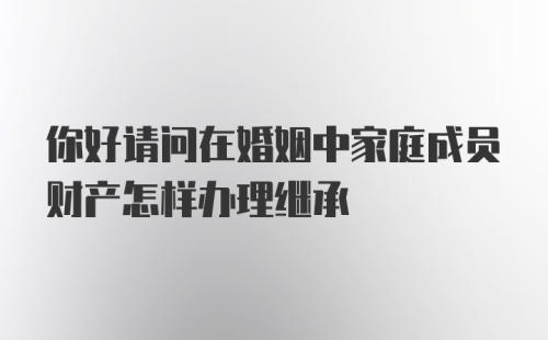 你好请问在婚姻中家庭成员财产怎样办理继承