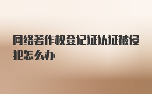 网络著作权登记证认证被侵犯怎么办