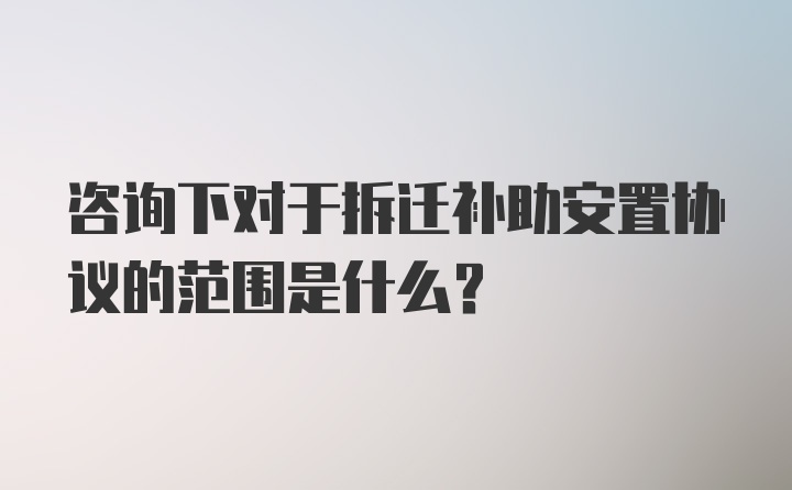 咨询下对于拆迁补助安置协议的范围是什么？