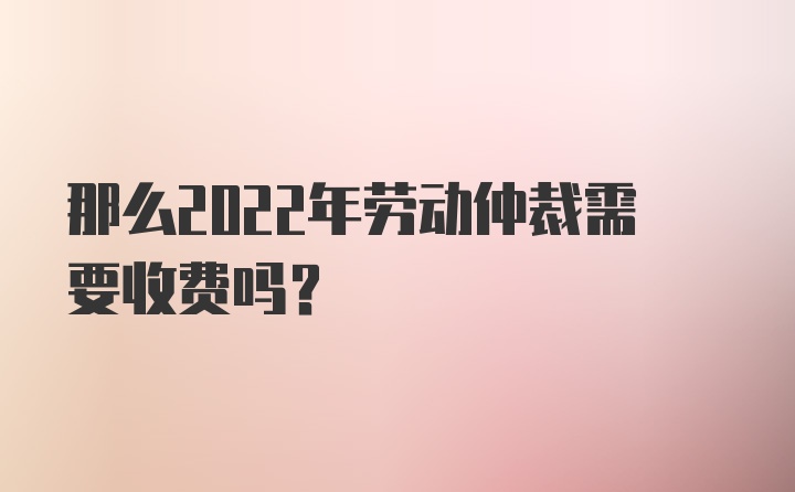 那么2022年劳动仲裁需要收费吗？