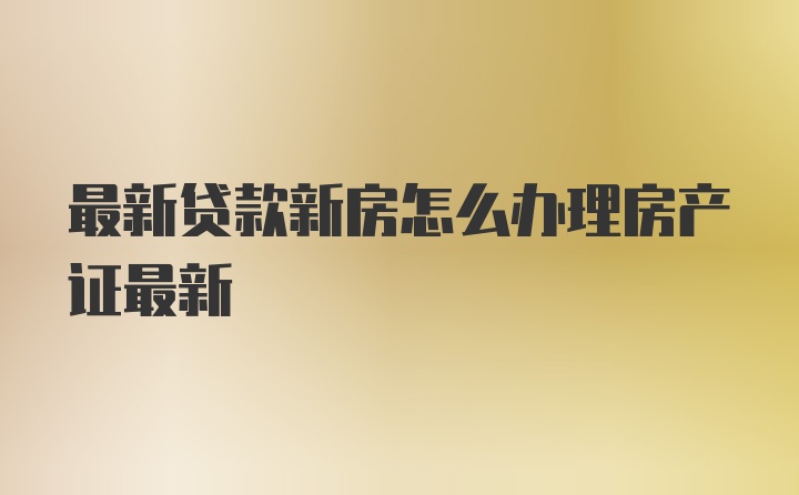 最新贷款新房怎么办理房产证最新