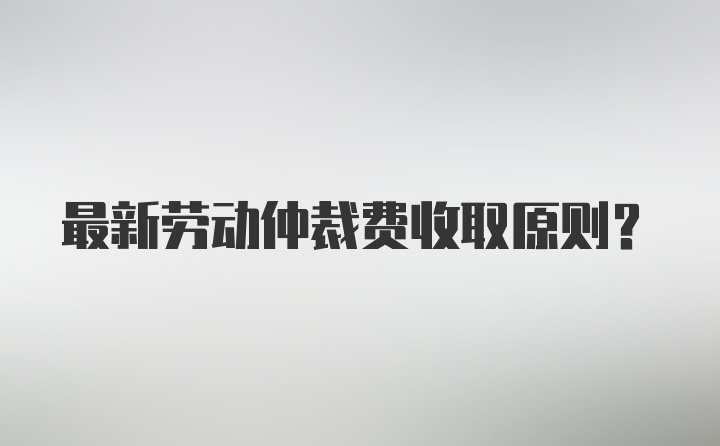 最新劳动仲裁费收取原则？