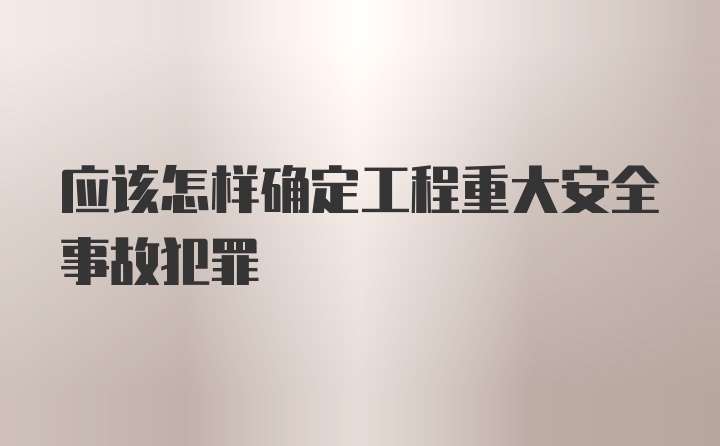 应该怎样确定工程重大安全事故犯罪